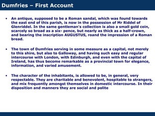 Dumfries – First Account
• An antique, supposed to be a Roman sandal, which was found towards
the east end of this parish, is now in the possession of Mr Riddel of
Glenriddel. In the same gentleman's collection is also a small gold coin,
scarcely so broad as a six- pence, but nearly as thick as a half-crown,
and bearing the inscription AUGUSTUS, roand the impression of a Roman
bread.
• The town of Dumfries serving in some measure as a capital, not merely
to this shire, but also to Galloway, and having such easy and regular
intercourse with London, with Edinburgh, and even with the capital of
Ireland, has thus become remarkable as a provincial town for elegance,
information, and varied amusement.
• The character of the inhabitants, is allowed to be, in general, very
respectable. They are charitable and benevolent, hospitable to strangers,
and mix frequently amongst themselves in domestic intercourse. In their
disposition and manners they are social and polite
 