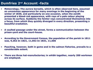 Dumfries 2nd
Account -facts
• Meteorology.-The aurora borealis, which is often observed here, assumed
an uncommon appearance for many evenings in the beginning of the
winter of 1830, and particularly on one occasion, when the zenith
presented a blood-red appearance, with rays of a pale colour playing
across its surface. Suddenly the fainter rays concentrated themselves into
a focus, from which they quickly diverged in every direction, presenting a
beautiful eradiation.
• A vaulted passage under the street, forms a communication between the
prison-yard and the court-house.
• According to the Government Census, the population of the parish in 1811
was, 9,262 In 1821, 11,052 In 1831, 11,606
• Poaching, however, both in game and in the salmon fisheries, prevails to a
considerable extent.
• There are three hat-manufactories; in whibh together, nearly 200 workmen
are employed.
 