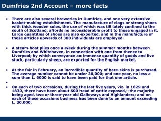 Dumfries 2nd Account – more facts
• There are also several breweries in Dumfries, and one very extensive
basket-making establishment. The manufacture of clogs or strong shoes
with thick wooden soles, the use of which was till lately confined to the
south of Scotland, affords no inconsiderable profit to those engaged in it.
Large quantities of shoes are also exported, and in the manufacture of
these articles upwards of 300 individuals are employed.
• A steam-boat plies once a-week during the summer months between
Dumfries and Whitehaven, in connection with one from thence to
Liverpool; by which conveyance an immense quantity of goods and live
stock, particularly sheep, are exported for the English market.
• At the fair in February, an incredible quantity of hare-skins is purchased.
The average number cannot be under 30,000; and one year, no less a
sum than L. 6000 is said to have been paid for that one article.
•
• On each of two occasions, during the last five years, viz. in 1829 and
1830, there have been about 600 head of cattle exposed,--the majority
being aged, two or three-year old Galloways and Highlanders; and on
each of these occasions business has been done to an amount exceeding
L. 30,000.
 