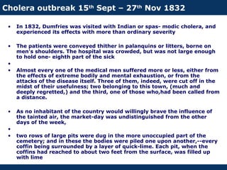 Cholera outbreak 15th
Sept – 27th
Nov 1832
• In 1832, Dumfries was visited with Indian or spas- modic cholera, and
experienced its effects with more than ordinary severity
• The patients were conveyed thither in palanquins or litters, borne on
men's shoulders. The hospital was crowded, but was not large enough
to hold one- eighth part of the sick
•
• Almost every one of the medical men suffered more or less, either from
the effects of extreme bodily and mental exhaustion, or from the
attacks of the disease itself. Three of them, indeed, were cut off in the
midst of their usefulness; two belonging to this town, (much and
deeply regretted,) and the third, one of those who,had been called from
a distance.
• As no inhabitant of the country would willingly brave the influence of
the tainted air, the market-day was undistinguished from the other
days of the week,
•
• two rows of large pits were dug in the more unoccupied part of the
cemetery; and in these the bodies were piled one upon another,--every
coffin being surrounded by a layer of quick-lime. Each pit, when the
coffins had reached to about two feet from the surface, was filled up
with lime
 
