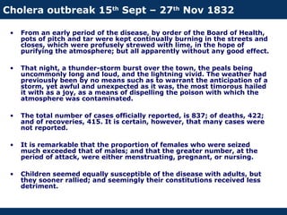 Cholera outbreak 15th
Sept – 27th
Nov 1832
• From an early period of the disease, by order of the Board of Health,
pots of pitch and tar were kept continually burning in the streets and
closes, which were profusely strewed with lime, in the hope of
purifying the atmosphere; but all apparently without any good effect.
• That night, a thunder-storm burst over the town, the peals being
uncommonly long and loud, and the lightning vivid. The weather had
previously been by no means such as to warrant the anticipation of a
storm, yet awful and unexpected as it was, the most timorous hailed
it with as a joy, as a means of dispelling the poison with which the
atmosphere was contaminated.
• The total number of cases officially reported, is 837; of deaths, 422;
and of recoveries, 415. It is certain, however, that many cases were
not reported.
• It is remarkable that the proportion of females who were seized
much exceeded that of males; and that the greater number, at the
period of attack, were either menstruating, pregnant, or nursing.
• Children seemed equally susceptible of the disease with adults, but
they sooner rallied; and seemingly their constitutions received less
detriment.
 