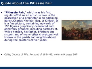 Quote about the Pitlessie Fair
• "Pitlessie Fair," which was his first
regular effort as an artist, is now in the
possession of a proprietor in an adjoining
parish,Charles Kinnear, Esq. of Kinloch. It
is a fine picture, containing upwards of
150 figures graphically delineated and
admirably grouped, including portraits of.
Wilkie himself, his father, brothers and
sisters, and of many other characters well
known in the parish and neighbourhood,
during the painter's earlier years.
• Cults, County of Fife. Account of 1834-45, volume 9, page 567
 