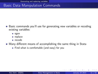 Generating and replacing variables

Basic Data Manipulation Commands




  Basic commands you’ll use for generating new variables or recoding
  existing variables:
         egen
         replace
         recode
  Many diﬀerent means of accomplishing the same thing in Stata
         Find what is comfortable (and easy) for you




   Ista Zahn (IQSS)                  Data Management in Stata   January 24 2013   11 / 52
 