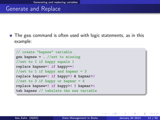Generating and replacing variables

Generate and Replace



   The gen command is often used with logic statements, as in this
   example:

   // create "hapnew" variable
   gen hapnew = . //set to missing
   //set to 1 if happy equals 1
   replace hapnew=1 if happy==1
   //set to 1 if happy and hapmar = 3
   replace hapnew=1 if happy>3 & hapmar>3
   //set to 3 if happy or hapmar = 4
   replace hapnew=3 if happy>4 | hapmar>4
   tab hapnew // tabulate the new variable




   Ista Zahn (IQSS)                  Data Management in Stata   January 24 2013   12 / 52
 