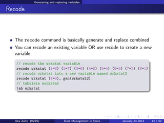 Generating and replacing variables

Recode



  The recode command is basically generate and replace combined
  You can recode an existing variable OR use recode to create a new
  variable
   // recode the wrkstat variable
   recode wrkstat (1=8) (2=7) (3=6) (4=5) (5=4) (6=3) (7=2) (8=1)
   // recode wrkstat into a new variable named wrkstat2
   recode wrkstat (1=8), gen(wrkstat2)
   // tabulate workstat
   tab wrkstat




   Ista Zahn (IQSS)                  Data Management in Stata   January 24 2013   13 / 52
 