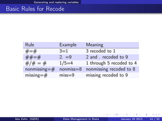 Generating and replacing variables

Basic Rules for Recode




         Rule                     Example           Meaning
         #=#                      3=1               3 recoded to 1
         ##=#                     2. =9             2 and . recoded to 9
         #/# = #                  1/5=4             1 through 5 recoded to 4
         nonmissing=#             nonmiss=8         nonmissing recoded to 8
         missing=#                miss=9            missing recoded to 9




   Ista Zahn (IQSS)                  Data Management in Stata       January 24 2013   14 / 52
 