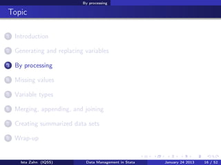 By processing

Topic

1   Introduction

2   Generating and replacing variables

3   By processing

4   Missing values

5   Variable types

6   Merging, appending, and joining

7   Creating summarized data sets

8   Wrap-up


      Ista Zahn (IQSS)       Data Management in Stata   January 24 2013   16 / 52
 