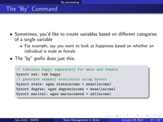 By processing

The “By” Command


  Sometimes, you’d like to create variables based on diﬀerent categories
  of a single variable
        For example, say you want to look at happiness based on whether an
        individual is male or female
  The “by” preﬁx does just this:

   // tabulate happy separately for male and female
   bysort sex: tab happy
   // generate summary statistics using bysort
   bysort state: egen stateincome = mean(income)
   bysort degree: egen degreeincome = mean(income)
   bysort marital: egen marincomesd = sd(income)




  Ista Zahn (IQSS)         Data Management in Stata      January 24 2013   17 / 52
 