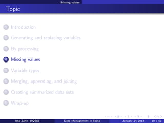 Missing values

Topic

1   Introduction

2   Generating and replacing variables

3   By processing

4   Missing values

5   Variable types

6   Merging, appending, and joining

7   Creating summarized data sets

8   Wrap-up


      Ista Zahn (IQSS)        Data Management in Stata   January 24 2013   19 / 52
 