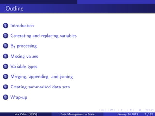 Outline

1   Introduction

2   Generating and replacing variables

3   By processing

4   Missing values

5   Variable types

6   Merging, appending, and joining

7   Creating summarized data sets

8   Wrap-up


      Ista Zahn (IQSS)       Data Management in Stata   January 24 2013   2 / 52
 