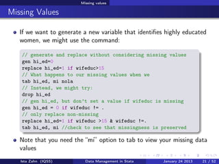 Missing values

Missing Values

   If we want to generate a new variable that identiﬁes highly educated
   women, we might use the command:

   // generate and replace without considering missing values
   gen hi_ed=0
   replace hi_ed=1 if wifeduc>15
   // What happens to our missing values when we
   tab hi_ed, mi nola
   // Instead, we might try:
   drop hi_ed
   // gen hi_ed, but don’t set a value if wifeduc is missing
   gen hi_ed = 0 if wifeduc != .
   // only replace non-missing
   replace hi_ed=1 if wifeduc >15 & wifeduc !=.
   tab hi_ed, mi //check to see that missingness is preserved

   Note that you need the “mi” option to tab to view your missing data
   values
   Ista Zahn (IQSS)        Data Management in Stata    January 24 2013   21 / 52
 