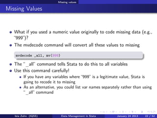 Missing values

Missing Values


   What if you used a numeric value originally to code missing data (e.g.,
   “999”)?
   The mvdecode command will convert all these values to missing

   mvdecode _all, mv(999)

   The “_all” command tells Stata to do this to all variables
   Use this command carefully!
         If you have any variables where “999” is a legitimate value, Stata is
         going to recode it to missing
         As an alternative, you could list var names separately rather than using
         “_all” command




   Ista Zahn (IQSS)           Data Management in Stata       January 24 2013   22 / 52
 