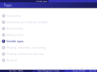 Variable types

Topic

1   Introduction

2   Generating and replacing variables

3   By processing

4   Missing values

5   Variable types

6   Merging, appending, and joining

7   Creating summarized data sets

8   Wrap-up


      Ista Zahn (IQSS)        Data Management in Stata   January 24 2013   23 / 52
 