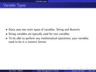 Variable types

Variable Types




   Stata uses two main types of variables: String and Numeric
   String variables are typically used for text variables
   To be able to perform any mathematical operations, your variables
   need to be in a numeric format




   Ista Zahn (IQSS)          Data Management in Stata       January 24 2013   24 / 52
 