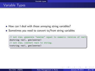 Variable types

Variable Types




   How can I deal with those annoying string variables?
   Sometimes you need to convert to/from string variables

   // not run; generate "newvar" equal to numeric version of var2
   destring var1, gen(newvar)
   // not run; convert var1 to string.
   tostring var1, gen(newvar)




   Ista Zahn (IQSS)        Data Management in Stata       January 24 2013   26 / 52
 