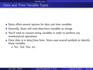 Variable types

Date and Time Variable Types




   Stata oﬀers several options for date and time variables
   Generally, Stata will read date/time variables as strings
   You’ll need to convert string variables in order to perform any
   mathematical operations
   Once data is in date/time form, Stata uses several symbols to identify
   these variables
         %tc, %td, %tw, etc.




   Ista Zahn (IQSS)            Data Management in Stata   January 24 2013   27 / 52
 