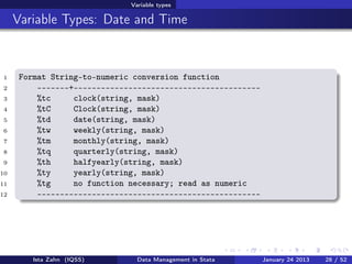 Variable types

     Variable Types: Date and Time



1     Format String-to-numeric conversion function
2         -------+-----------------------------------------
3         %tc     clock(string, mask)
4         %tC     Clock(string, mask)
5         %td     date(string, mask)
6         %tw     weekly(string, mask)
7         %tm     monthly(string, mask)
8         %tq     quarterly(string, mask)
9         %th     halfyearly(string, mask)
10        %ty     yearly(string, mask)
11        %tg     no function necessary; read as numeric
12        -------------------------------------------------




         Ista Zahn (IQSS)       Data Management in Stata      January 24 2013   28 / 52
 