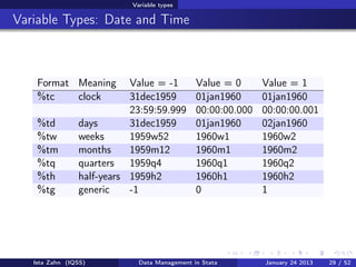 Variable types

Variable Types: Date and Time



    Format Meaning         Value = -1         Value = 0      Value = 1
    %tc    clock           31dec1959          01jan1960      01jan1960
                           23:59:59.999       00:00:00.000   00:00:00.001
    %td         days       31dec1959          01jan1960      02jan1960
    %tw         weeks      1959w52            1960w1         1960w2
    %tm         months     1959m12            1960m1         1960m2
    %tq         quarters 1959q4               1960q1         1960q2
    %th         half-years 1959h2             1960h1         1960h2
    %tg         generic    -1                 0              1




   Ista Zahn (IQSS)          Data Management in Stata        January 24 2013   29 / 52
 