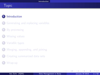 Introduction

Topic

1   Introduction

2   Generating and replacing variables

3   By processing

4   Missing values

5   Variable types

6   Merging, appending, and joining

7   Creating summarized data sets

8   Wrap-up


      Ista Zahn (IQSS)       Data Management in Stata   January 24 2013   3 / 52
 