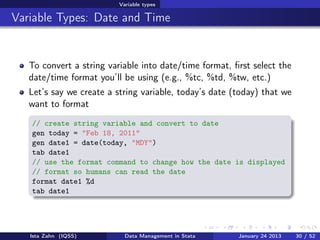 Variable types

Variable Types: Date and Time


   To convert a string variable into date/time format, ﬁrst select the
   date/time format you’ll be using (e.g., %tc, %td, %tw, etc.)
   Let’s say we create a string variable, today’s date (today) that we
   want to format
   // create string variable and convert to date
   gen today = "Feb 18, 2011"
   gen date1 = date(today, "MDY")
   tab date1
   // use the format command to change how the date is displayed
   // format so humans can read the date
   format date1 %d
   tab date1




   Ista Zahn (IQSS)         Data Management in Stata    January 24 2013   30 / 52
 