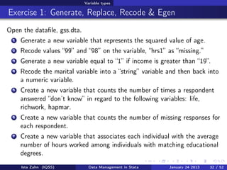 Variable types

Exercise 1: Generate, Replace, Recode & Egen
Open the dataﬁle, gss.dta.
  1   Generate a new variable that represents the squared value of age.
  2   Recode values “99” and “98” on the variable, “hrs1” as “missing.”
  3   Generate a new variable equal to “1” if income is greater than “19”.
  4   Recode the marital variable into a “string” variable and then back into
      a numeric variable.
  5   Create a new variable that counts the number of times a respondent
      answered “don’t know” in regard to the following variables: life,
      richwork, hapmar.
  6   Create a new variable that counts the number of missing responses for
      each respondent.
  7   Create a new variable that associates each individual with the average
      number of hours worked among individuals with matching educational
      degrees.
      Ista Zahn (IQSS)         Data Management in Stata    January 24 2013   32 / 52
 