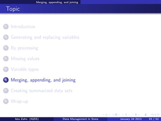 Merging, appending, and joining

Topic

1   Introduction

2   Generating and replacing variables

3   By processing

4   Missing values

5   Variable types

6   Merging, appending, and joining

7   Creating summarized data sets

8   Wrap-up


      Ista Zahn (IQSS)                 Data Management in Stata   January 24 2013   33 / 52
 