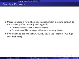 Merging, appending, and joining

Merging Datasets




   Merge in Stata is for adding new variables from a second dataset to
   the dataset you’re currently working with
         Current active dataset = master dataset
         Dataset you’d like to merge with master = using dataset
   If you want to add OBSERVATIONS, you’d use “append” (we’ll go
   over that next)




   Ista Zahn (IQSS)                 Data Management in Stata   January 24 2013   34 / 52
 