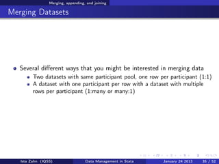Merging, appending, and joining

Merging Datasets




   Several diﬀerent ways that you might be interested in merging data
         Two datasets with same participant pool, one row per participant (1:1)
         A dataset with one participant per row with a dataset with multiple
         rows per participant (1:many or many:1)




   Ista Zahn (IQSS)                 Data Management in Stata   January 24 2013   35 / 52
 
