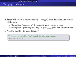 Merging, appending, and joining

Merging Datasets




   Stata will create a new variable (“_merge”) that describes the source
   of the data
         Use option, “nogenerate” if you don’t want _merge created
         Use option, “generate(varname)” to give merge your own variable name
   Need to add IDs to your dataset?

   // create a variable "id" equal to the row number
   generate id = _n




   Ista Zahn (IQSS)                 Data Management in Stata   January 24 2013   36 / 52
 