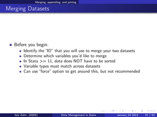 Merging, appending, and joining

Merging Datasets




   Before you begin:
         Identify the “ID” that you will use to merge your two datasets
         Determine which variables you’d like to merge
         In Stata >= 11, data does NOT have to be sorted
         Variable types must match across datasets
         Can use “force” option to get around this, but not recommended




   Ista Zahn (IQSS)                 Data Management in Stata   January 24 2013   37 / 52
 