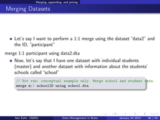 Merging, appending, and joining

Merging Datasets



    Let’s say I want to perform a 1:1 merge using the dataset “data2” and
    the ID, “participant”
merge 1:1 participant using data2.dta
    Now, let’s say that I have one dataset with individual students
    (master) and another dataset with information about the students’
    schools called “school”
     // Not run: conceptual example only. Merge school and student data
     merge m:1 schoolID using school.dta




     Ista Zahn (IQSS)                 Data Management in Stata   January 24 2013   38 / 52
 