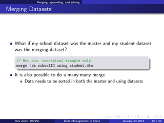 Merging, appending, and joining

Merging Datasets




   What if my school dataset was the master and my student dataset
   was the merging dataset?

   // Not run: conceptual example only.
   merge 1:m schoolID using student.dta

   It is also possible to do a many:many merge
         Data needs to be sorted in both the master and using datasets




   Ista Zahn (IQSS)                 Data Management in Stata   January 24 2013   39 / 52
 