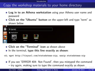 Introduction

Copy the workshop materials to your home directory
   Log in to an Athena workstation using your Athena user name and
   password
   Click on the “Ubuntu” button on the upper-left and type “term” as
   shown below




   Click on the “Terminal” icon as shown above
   In the terminal, type this line exactly as shown:
cd; wget http://tinyurl.com/statadatman-zip; unzip statadatman-zip

   If you see “ERROR 404: Not Found”, then you mistyped the command
   – try again, making sure to type the command exactly as shown
   Ista Zahn (IQSS)       Data Management in Stata     January 24 2013   4 / 52
 
