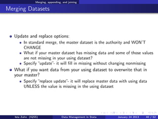 Merging, appending, and joining

Merging Datasets



   Update and replace options:
         In standard merge, the master dataset is the authority and WON’T
         CHANGE
         What if your master dataset has missing data and some of those values
         are not missing in your using dataset?
         Specify “update”- it will ﬁll in missing without changing nonmissing
   What if you want data from your using dataset to overwrite that in
   your master?
         Specify “replace update”- it will replace master data with using data
         UNLESS the value is missing in the using dataset




   Ista Zahn (IQSS)                 Data Management in Stata   January 24 2013   40 / 52
 