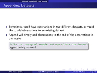 Merging, appending, and joining

Appending Datasets




   Sometimes, you’ll have observations in two diﬀerent datasets, or you’d
   like to add observations to an existing dataset
   Append will simply add observations to the end of the observations in
   the master
   // Not run: conceptual example. add rows of data from dataset2
   append using dataset2




   Ista Zahn (IQSS)                 Data Management in Stata   January 24 2013   41 / 52
 