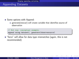 Merging, appending, and joining

Appending Datasets



   Some options with Append:
         generate(newvar) will create variable that identiﬁes source of
         observation

   // Not run: conceptual example.
   append using dataset1, generate(observesource)

   “force” will allow for data type mismatches (again, this is not
   recommended)




   Ista Zahn (IQSS)                 Data Management in Stata   January 24 2013   42 / 52
 