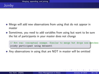 Merging, appending, and joining

Joinby



   Merge will add new observations from using that do not appear in
   master
   Sometimes, you need to add variables from using but want to be sure
   the list of participants in your master does not change

   // Not run: conceptual exampe. Similar to merge but drops non-matches
   joinby participant using dataset1

   Any observations in using that are NOT in master will be omitted




   Ista Zahn (IQSS)                 Data Management in Stata   January 24 2013   43 / 52
 