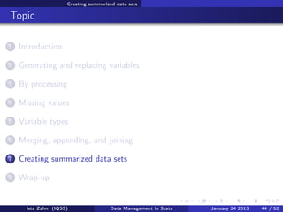 Creating summarized data sets

Topic

1   Introduction

2   Generating and replacing variables

3   By processing

4   Missing values

5   Variable types

6   Merging, appending, and joining

7   Creating summarized data sets

8   Wrap-up


      Ista Zahn (IQSS)                Data Management in Stata   January 24 2013   44 / 52
 