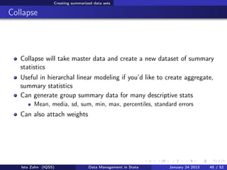 Creating summarized data sets

Collapse




   Collapse will take master data and create a new dataset of summary
   statistics
   Useful in hierarchal linear modeling if you’d like to create aggregate,
   summary statistics
   Can generate group summary data for many descriptive stats
         Mean, media, sd, sum, min, max, percentiles, standard errors
   Can also attach weights




   Ista Zahn (IQSS)                Data Management in Stata   January 24 2013   45 / 52
 