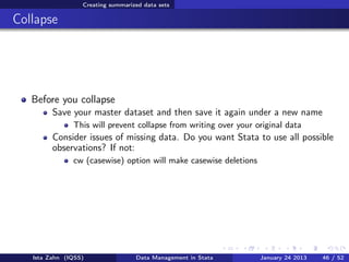 Creating summarized data sets

Collapse




   Before you collapse
         Save your master dataset and then save it again under a new name
               This will prevent collapse from writing over your original data
         Consider issues of missing data. Do you want Stata to use all possible
         observations? If not:
               cw (casewise) option will make casewise deletions




   Ista Zahn (IQSS)                Data Management in Stata        January 24 2013   46 / 52
 