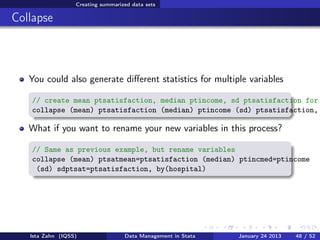 Creating summarized data sets

Collapse



   You could also generate diﬀerent statistics for multiple variables

   // create mean ptsatisfaction, median ptincome, sd ptsatisfaction for
   collapse (mean) ptsatisfaction (median) ptincome (sd) ptsatisfaction,

   What if you want to rename your new variables in this process?

   // Same as previous example, but rename variables
   collapse (mean) ptsatmean=ptsatisfaction (median) ptincmed=ptincome
    (sd) sdptsat=ptsatisfaction, by(hospital)




   Ista Zahn (IQSS)                Data Management in Stata   January 24 2013   48 / 52
 