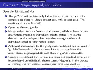 Creating summarized data sets

Exercise 2: Merge, Append, and Joinby
Open the dataset, gss2.dta
  1   The gss2 dataset contains only half of the variables that are in the
      complete gss dataset. Merge dataset gss1 with dataset gss2. The
      identiﬁcation variable is “id.”
  2   Open the dataset, gss.dta
  3   Merge in data from the “marital.dta” dataset, which includes income
      information grouped by individuals’ marital status. The marital
      dataset contains collapsed data regarding average statistics of
      individuals based on their marital status.
  4   Additional observations for the gssAppend.dta dataset can be found in
      “gssAddObserve.dta.” Create a new dataset that combines the
      observations in gssAppend.dta with those in gssAddObserve.dta.
  5   Create a new dataset that summarizes mean and standard deviation of
      income based on individuals’ degree status (“degree”). In the process
      of creating this new dataset, rename your three new variables.
      Ista Zahn (IQSS)                Data Management in Stata   January 24 2013   49 / 52
 