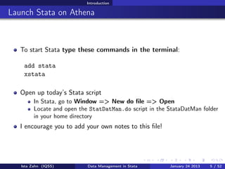 Introduction

Launch Stata on Athena



   To start Stata type these commands in the terminal:

    add stata
    xstata

   Open up today’s Stata script
         In Stata, go to Window => New do ﬁle => Open
         Locate and open the StatDatMan.do script in the StataDatMan folder
         in your home directory
   I encourage you to add your own notes to this ﬁle!




   Ista Zahn (IQSS)         Data Management in Stata     January 24 2013   5 / 52
 