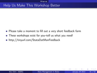 Wrap-up

Help Us Make This Workshop Better




   Please take a moment to ﬁll out a very short feedback form
   These workshops exist for you–tell us what you need!
   http://tinyurl.com/StataDatManFeedback




   Ista Zahn (IQSS)       Data Management in Stata    January 24 2013   51 / 52
 