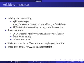 Wrap-up

Additional resources



   training and consulting
         IQSS workshops:
         http://projects.iq.harvard.edu/rtc/ﬁlter_by/workshops
         IQSS statistical consulting: http://rtc.iq.harvard.edu
   Stata resources
         UCLA website: http://www.ats.ucla.edu/stat/Stata/
         Great for self-study
         Links to resources
   Stata website: http://www.stata.com/help.cgi?contents
   Email list: http://www.stata.com/statalist/




   Ista Zahn (IQSS)          Data Management in Stata      January 24 2013   52 / 52
 