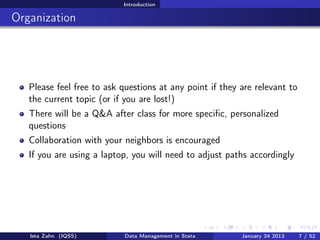 Introduction

Organization




   Please feel free to ask questions at any point if they are relevant to
   the current topic (or if you are lost!)
   There will be a Q&A after class for more speciﬁc, personalized
   questions
   Collaboration with your neighbors is encouraged
   If you are using a laptop, you will need to adjust paths accordingly




   Ista Zahn (IQSS)        Data Management in Stata       January 24 2013   7 / 52
 