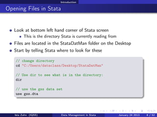 Introduction

Opening Files in Stata


   Look at bottom left hand corner of Stata screen
         This is the directory Stata is currently reading from
   Files are located in the StataDatMan folder on the Desktop
   Start by telling Stata where to look for these

    // change directory
    cd "C:/Users/dataclass/Desktop/StataDatMan"

    // Use dir to see what is in the directory:
    dir

    // use the gss data set
    use gss.dta




   Ista Zahn (IQSS)           Data Management in Stata           January 24 2013   8 / 52
 