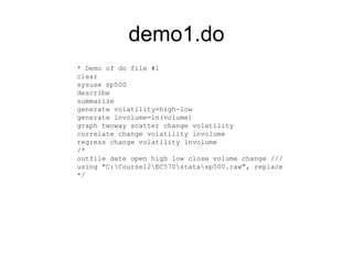 demo1.do
* Demo of do file #1
clear
sysuse sp500
describe
summarize
generate volatility=high-low
generate lnvolume=ln(volume)
graph twoway scatter change volatility
correlate change volatility lnvolume
regress change volatility lnvolume
/*
outfile date open high low close volume change ///
using "C:Course12EC570statasp500.raw", replace
*/
 