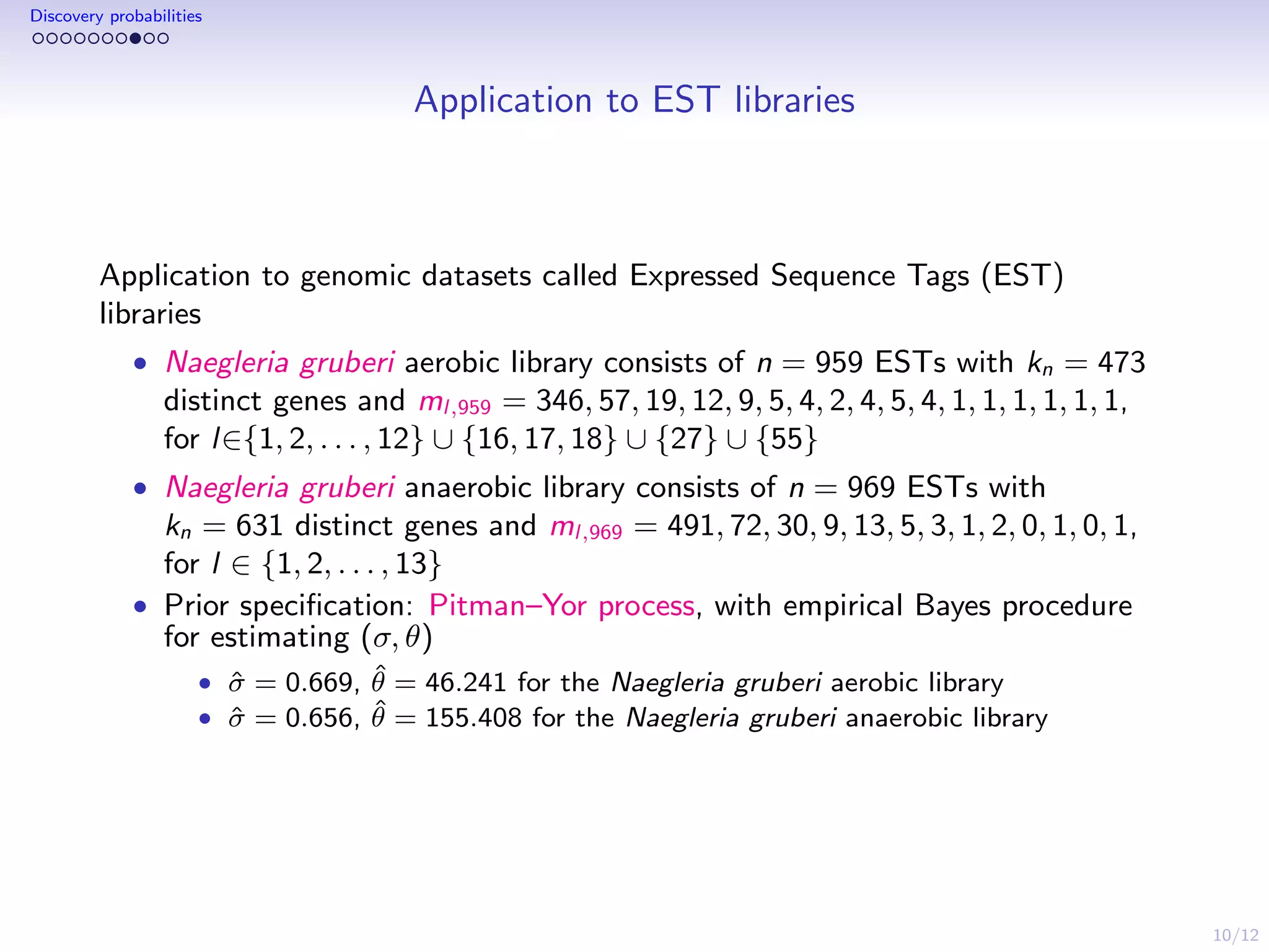 10/12
Discovery probabilities
Application to EST libraries
Application to genomic datasets called Expressed Sequence Tags (EST)
libraries
• Naegleria gruberi aerobic library consists of n = 959 ESTs with kn = 473
distinct genes and ml,959 = 346, 57, 19, 12, 9, 5, 4, 2, 4, 5, 4, 1, 1, 1, 1, 1, 1,
for l∈{1, 2, . . . , 12} ∪ {16, 17, 18} ∪ {27} ∪ {55}
• Naegleria gruberi anaerobic library consists of n = 969 ESTs with
kn = 631 distinct genes and ml,969 = 491, 72, 30, 9, 13, 5, 3, 1, 2, 0, 1, 0, 1,
for l ∈ {1, 2, . . . , 13}
• Prior speciﬁcation: Pitman–Yor process, with empirical Bayes procedure
for estimating (σ, θ)
• ˆσ = 0.669, ˆθ = 46.241 for the Naegleria gruberi aerobic library
• ˆσ = 0.656, ˆθ = 155.408 for the Naegleria gruberi anaerobic library
 