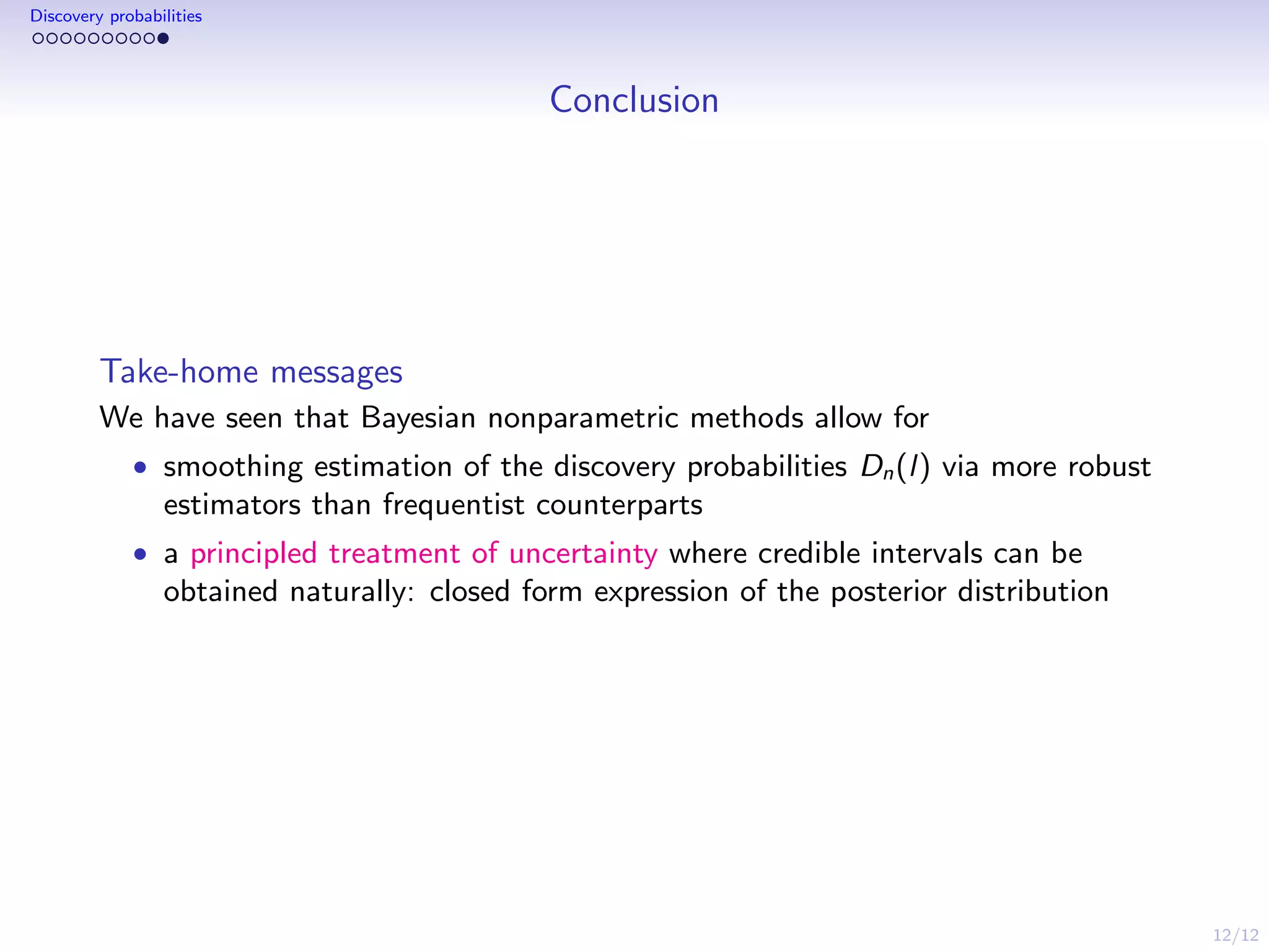 12/12
Discovery probabilities
Conclusion
Take-home messages
We have seen that Bayesian nonparametric methods allow for
• smoothing estimation of the discovery probabilities Dn(l) via more robust
estimators than frequentist counterparts
• a principled treatment of uncertainty where credible intervals can be
obtained naturally: closed form expression of the posterior distribution
 